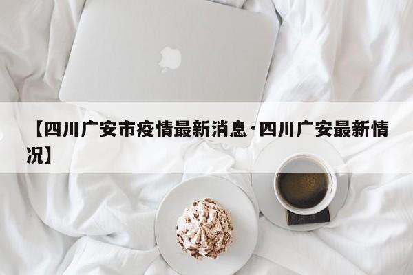【四川广安市疫情最新消息·四川广安最新情况】