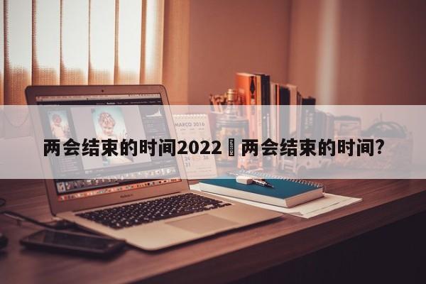 两会结束的时间2022›两会结束的时间?