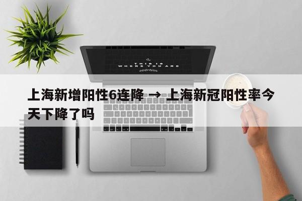 上海新增阳性6连降 → 上海新冠阳性率今天下降了吗