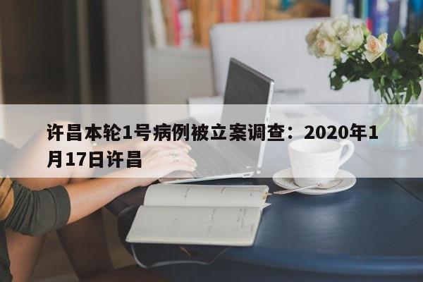 许昌本轮1号病例被立案调查：2020年1月17日许昌