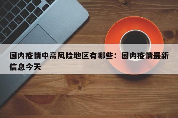 国内疫情中高风险地区有哪些：国内疫情最新信息今天