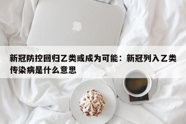 新冠防控回归乙类或成为可能：新冠列入乙类传染病是什么意思