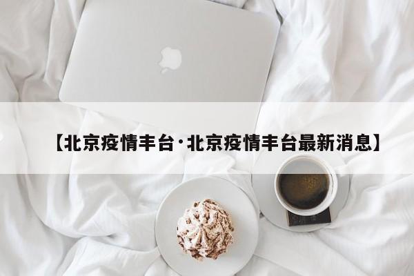 【北京疫情丰台·北京疫情丰台最新消息】
