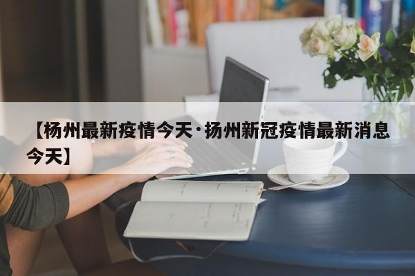 【杨州最新疫情今天·扬州新冠疫情最新消息今天】