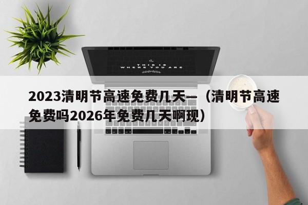 2023清明节高速免费几天—（清明节高速免费吗2026年免费几天啊现）
