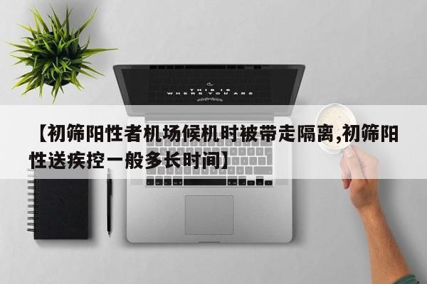 【初筛阳性者机场候机时被带走隔离,初筛阳性送疾控一般多长时间】
