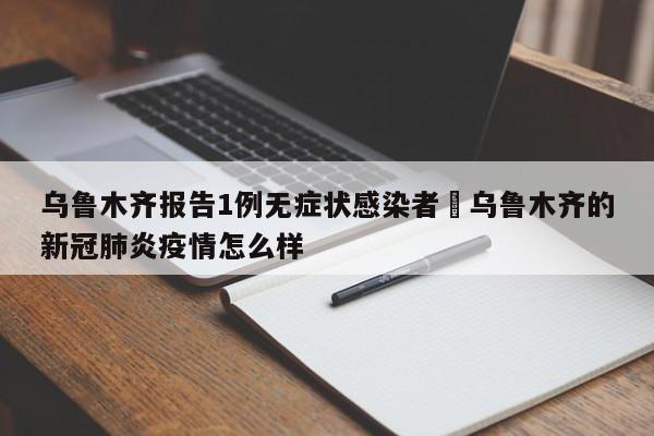 乌鲁木齐报告1例无症状感染者›乌鲁木齐的新冠肺炎疫情怎么样