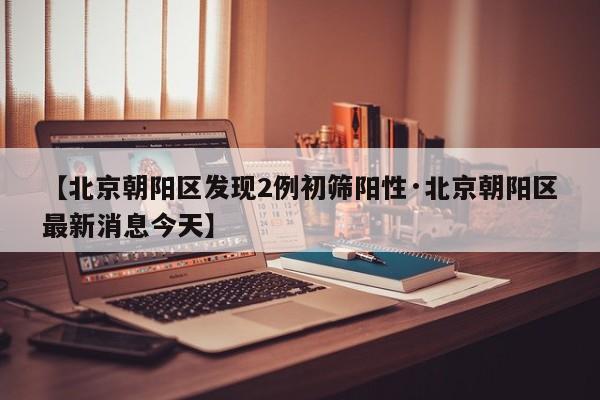 【北京朝阳区发现2例初筛阳性·北京朝阳区最新消息今天】