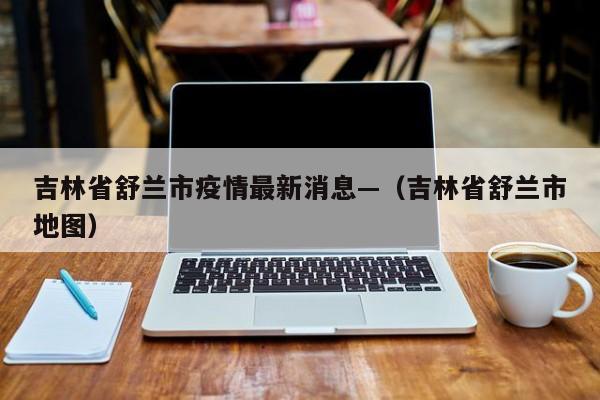 吉林省舒兰市疫情最新消息—（吉林省舒兰市地图）