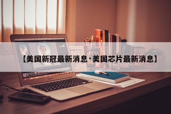 【美国新冠最新消息·美国芯片最新消息】