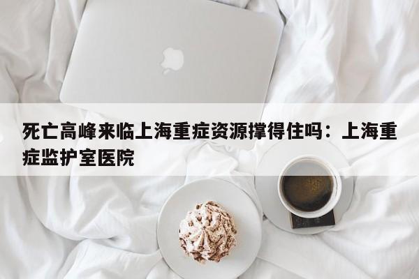 死亡高峰来临上海重症资源撑得住吗：上海重症监护室医院