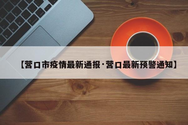 【营口市疫情最新通报·营口最新预警通知】
