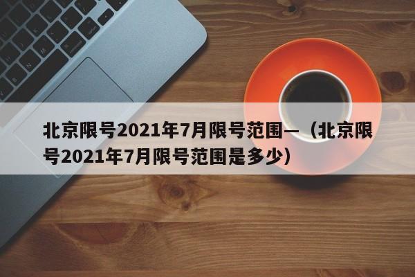 北京限号2021年7月限号范围—（北京限号2021年7月限号范围是多少）