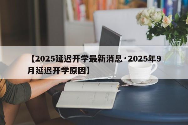 【2025延迟开学最新消息·2025年9月延迟开学原因】