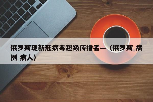 俄罗斯现新冠病毒超级传播者—(俄罗斯 病例 病人)