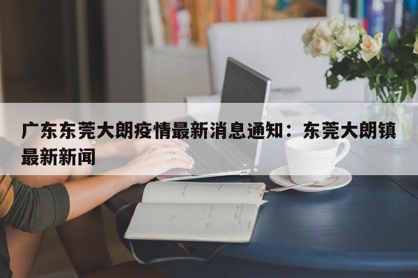 广东东莞大朗疫情最新消息通知：东莞大朗镇最新新闻