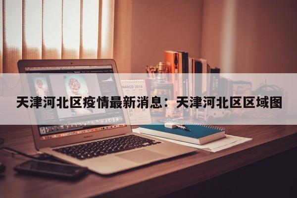 天津河北区疫情最新消息：天津河北区区域图