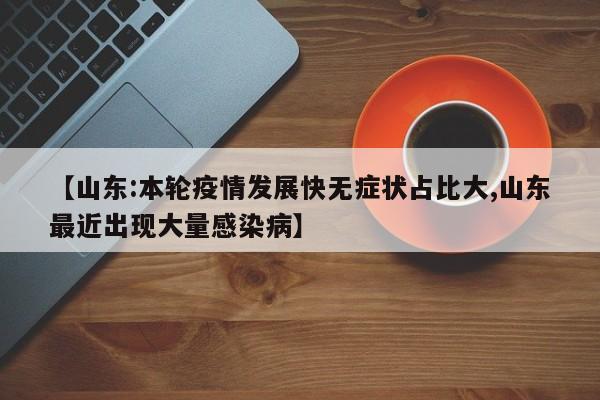 【山东:本轮疫情发展快无症状占比大,山东最近出现大量感染病】