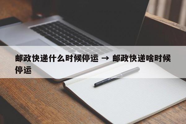 邮政快递什么时候停运 → 邮政快递啥时候停运