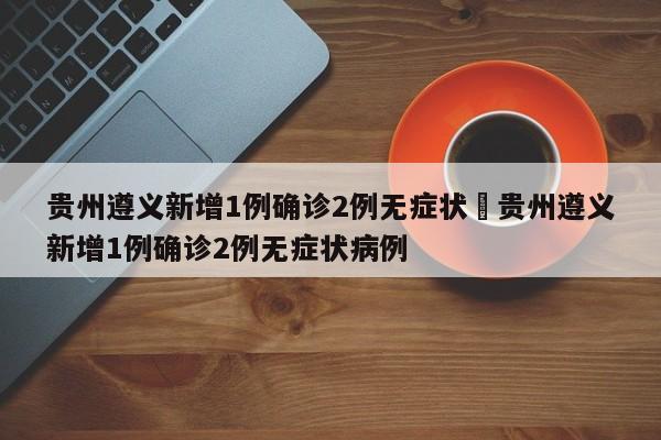 贵州遵义新增1例确诊2例无症状›贵州遵义新增1例确诊2例无症状病例