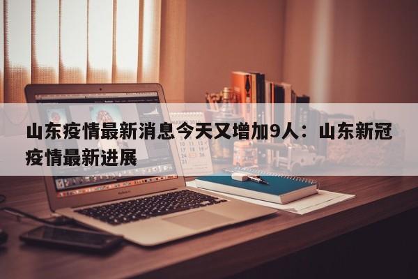 山东疫情最新消息今天又增加9人：山东新冠疫情最新进展
