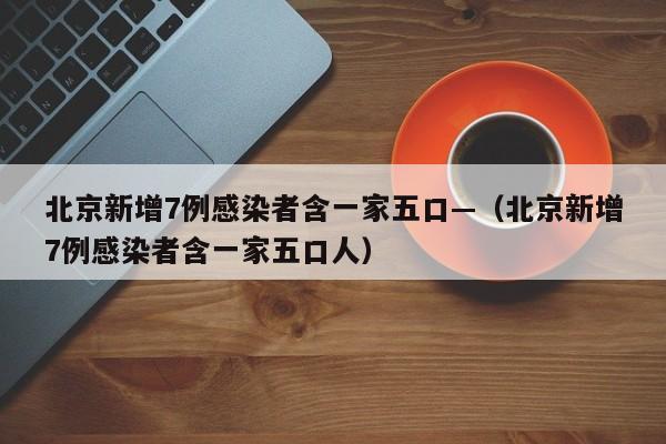 北京新增7例感染者含一家五口—（北京新增7例感染者含一家五口人）