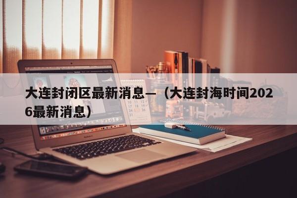 大连封闭区最新消息—（大连封海时间2026最新消息）