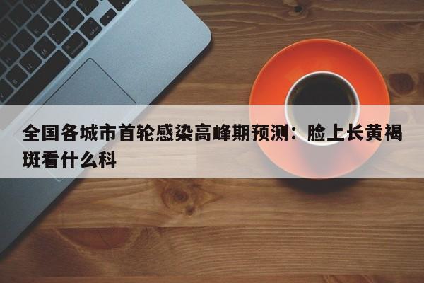 全国各城市首轮感染高峰期预测：脸上长黄褐斑看什么科