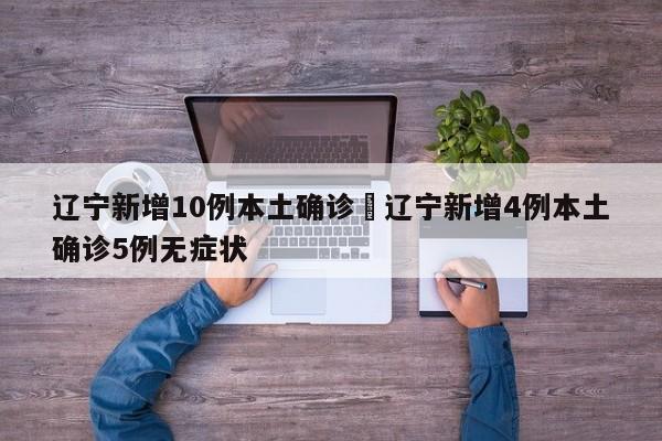 辽宁新增10例本土确诊›辽宁新增4例本土确诊5例无症状