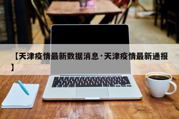 【天津疫情最新数据消息·天津疫情最新通报】