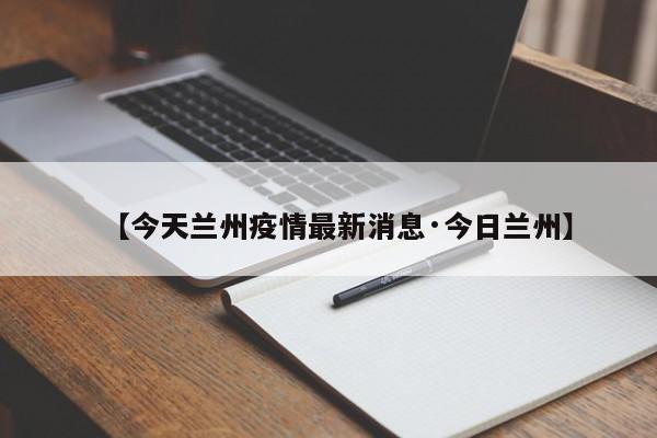 【今天兰州疫情最新消息·今日兰州】