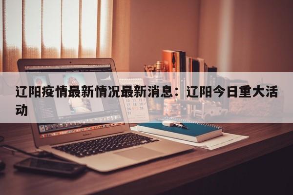 辽阳疫情最新情况最新消息：辽阳今日重大活动