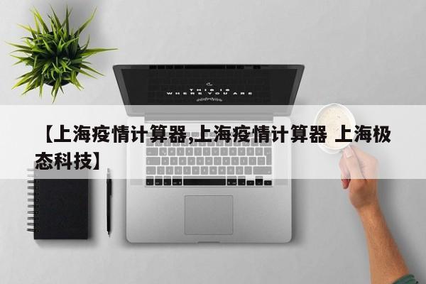 【上海疫情计算器,上海疫情计算器 上海极态科技】