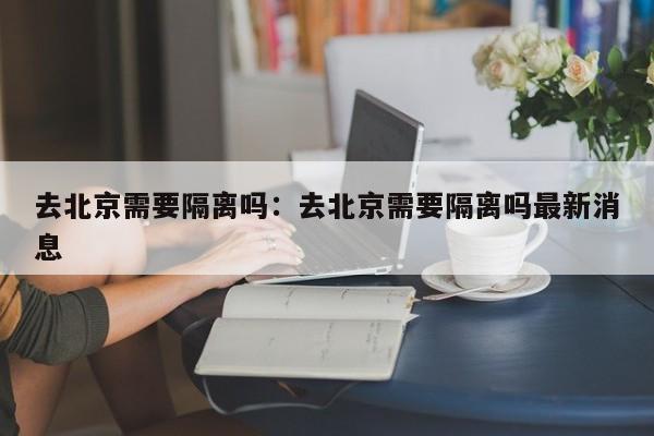 去北京需要隔离吗：去北京需要隔离吗最新消息