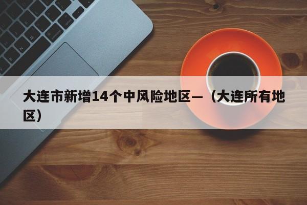大连市新增14个中风险地区—（大连所有地区）