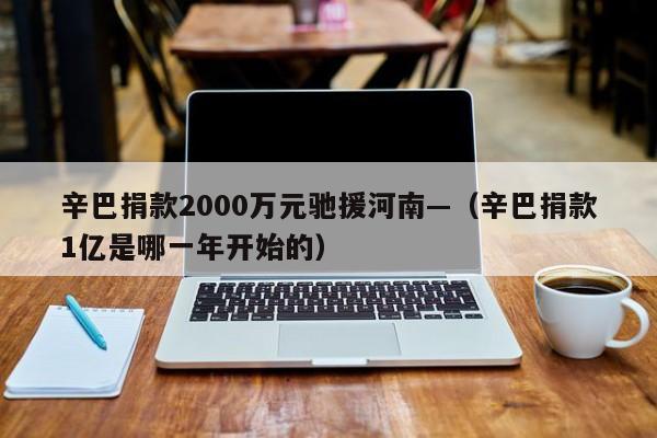 辛巴捐款2000万元驰援河南—（辛巴捐款1亿是哪一年开始的）