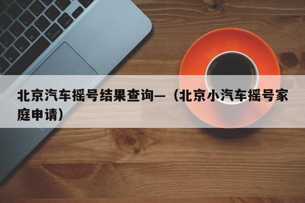 北京汽车摇号结果查询—（北京小汽车摇号家庭申请）