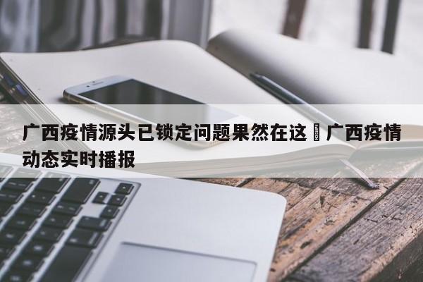 广西疫情源头已锁定问题果然在这›广西疫情动态实时播报