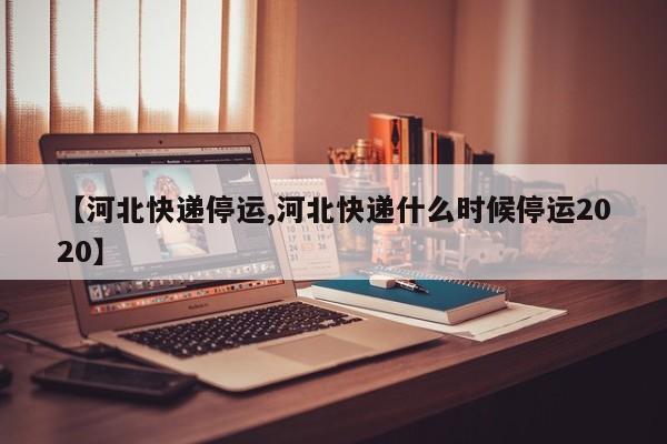 【河北快递停运,河北快递什么时候停运2020】